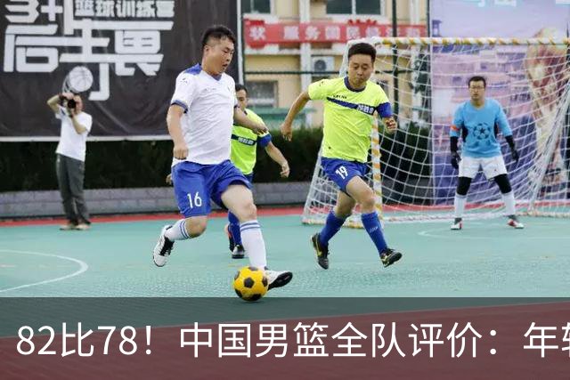 82比78！中国男篮全队评价：年轻球员敢打敢拼，主教练用人灵活